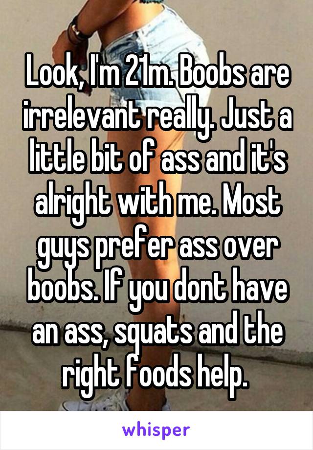 Look, I'm 21m. Boobs are irrelevant really. Just a little bit of ass and it's alright with me. Most guys prefer ass over boobs. If you dont have an ass, squats and the right foods help. 