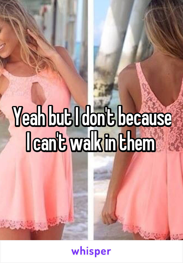 Yeah but I don't because I can't walk in them 