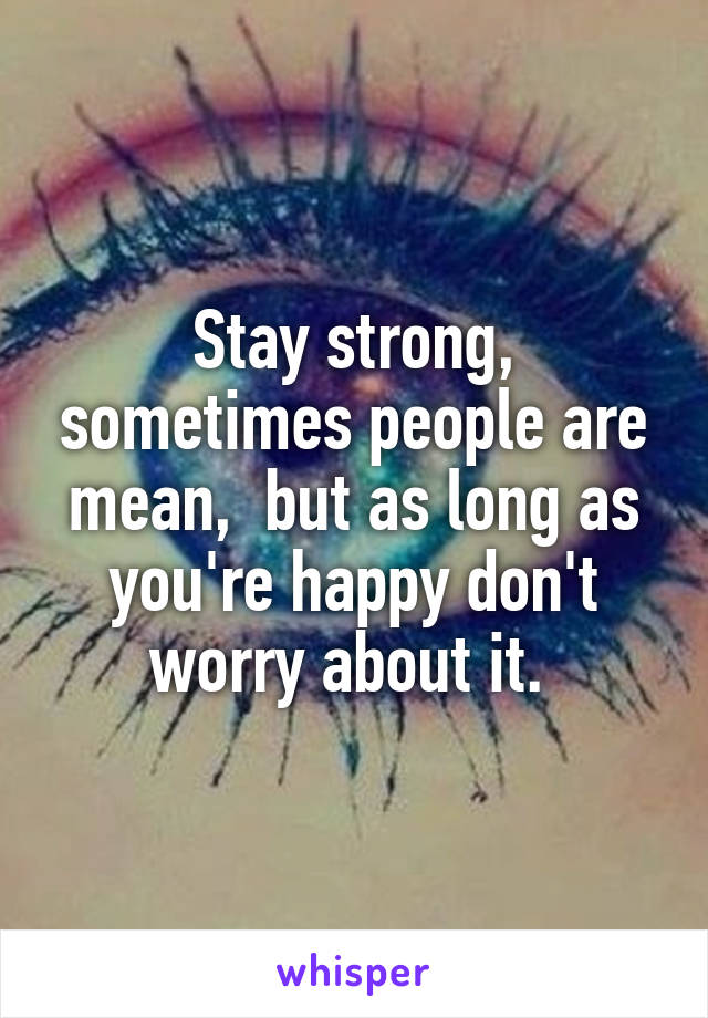 Stay strong, sometimes people are mean,  but as long as you're happy don't worry about it. 