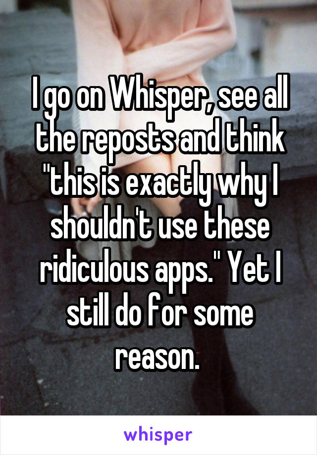 I go on Whisper, see all the reposts and think "this is exactly why I shouldn't use these ridiculous apps." Yet I still do for some reason. 