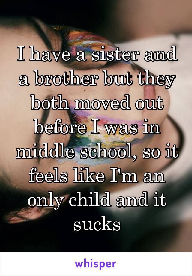 I have a sister and a brother but they both moved out before I was in middle school, so it feels like I'm an only child and it sucks