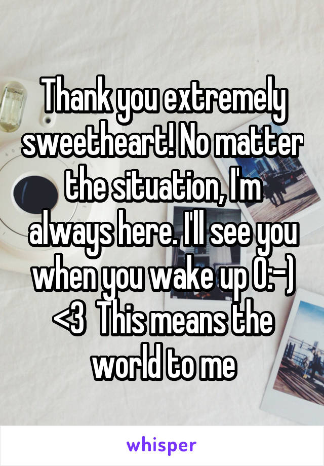 Thank you extremely sweetheart! No matter the situation, I'm always here. I'll see you when you wake up O:-) <3  This means the world to me