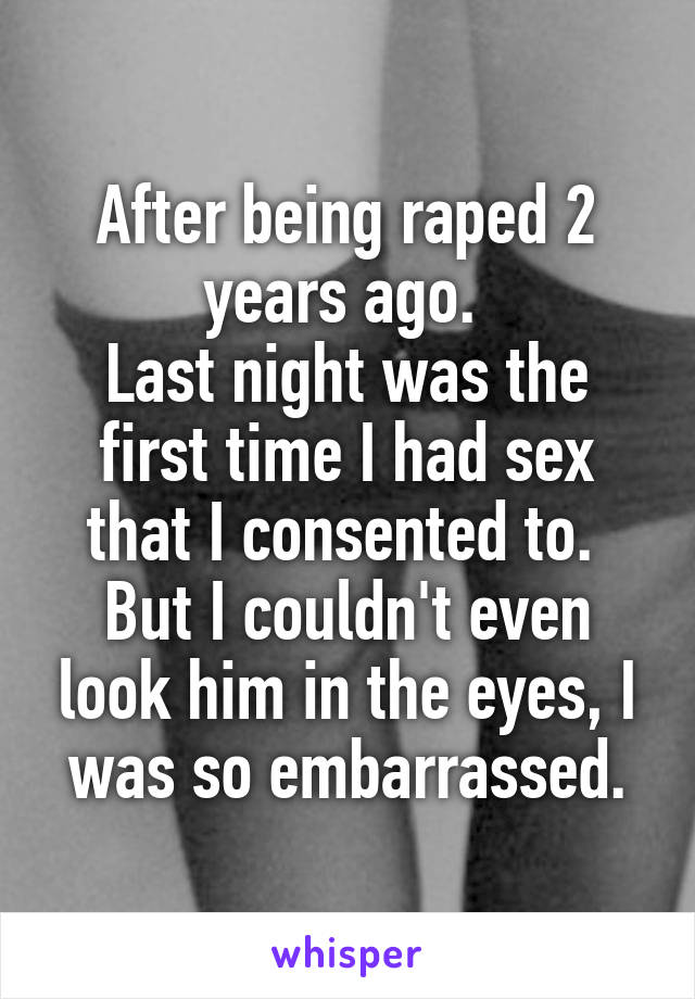 After being raped 2 years ago. 
Last night was the first time I had sex that I consented to. 
But I couldn't even look him in the eyes, I was so embarrassed.
