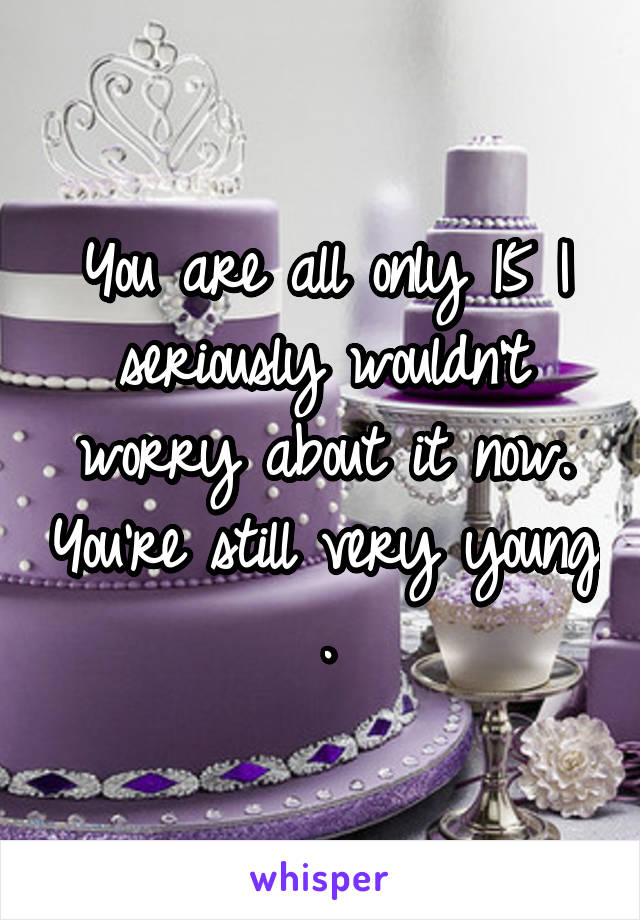 You are all only 15 I seriously wouldn't worry about it now. You're still very young .