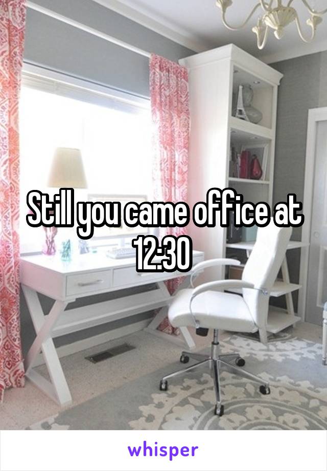 Still you came office at 12:30 