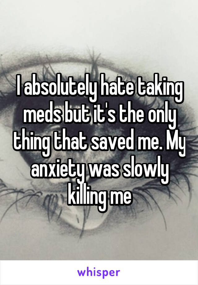 I absolutely hate taking meds but it's the only thing that saved me. My anxiety was slowly killing me
