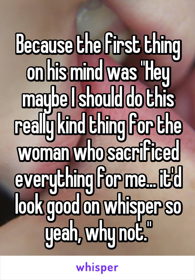 Because the first thing on his mind was "Hey maybe I should do this really kind thing for the woman who sacrificed everything for me... it'd look good on whisper so yeah, why not."