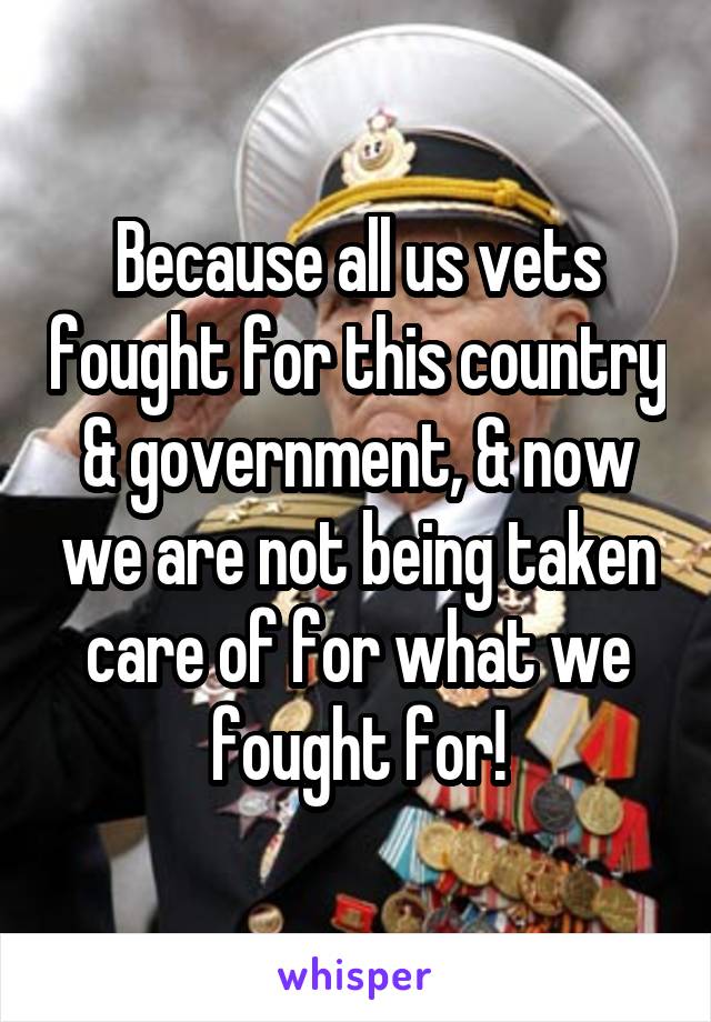 Because all us vets fought for this country & government, & now we are not being taken care of for what we fought for!