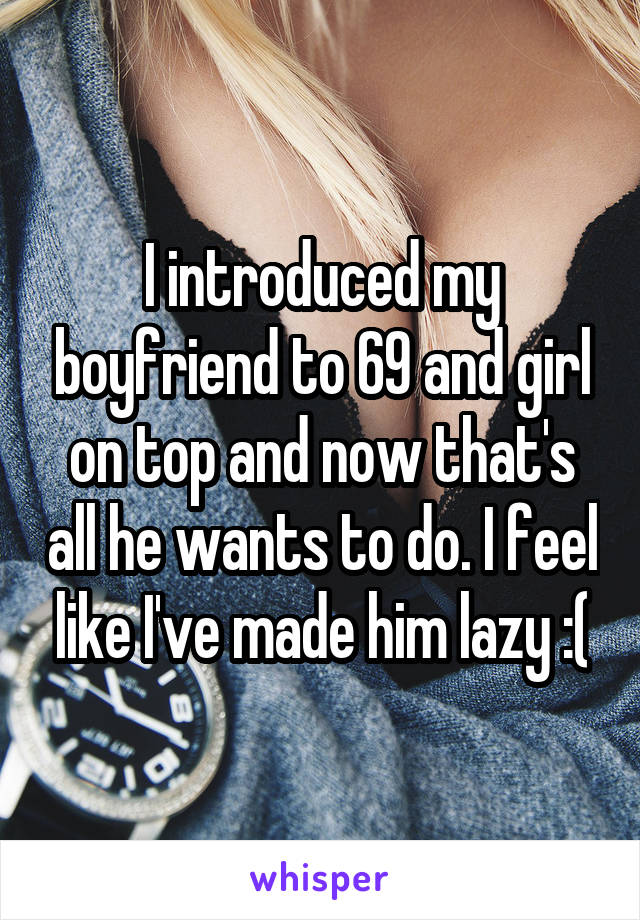 I introduced my boyfriend to 69 and girl on top and now that's all he wants to do. I feel like I've made him lazy :(