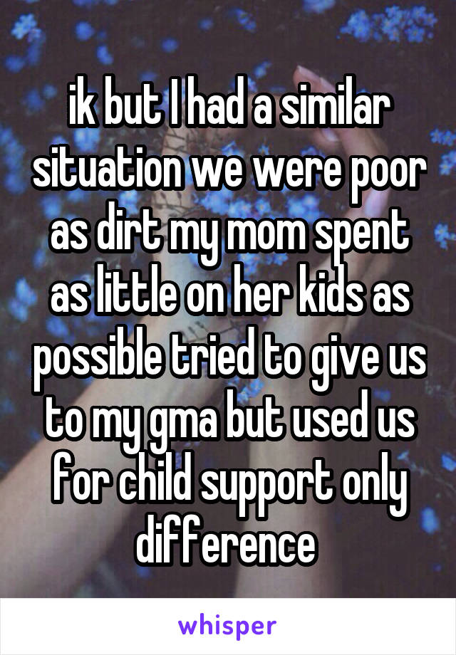 ik but I had a similar situation we were poor as dirt my mom spent as little on her kids as possible tried to give us to my gma but used us for child support only difference 