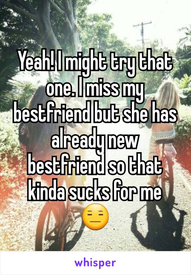 Yeah! I might try that one. I miss my bestfriend but she has already new bestfriend so that kinda sucks for me 😑