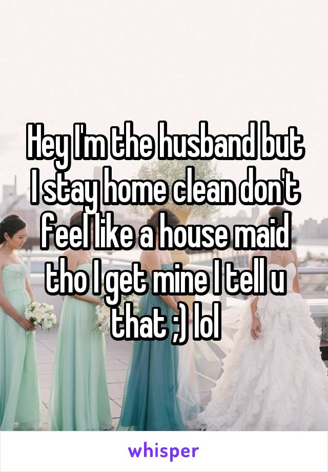 Hey I'm the husband but I stay home clean don't feel like a house maid tho I get mine I tell u that ;) lol