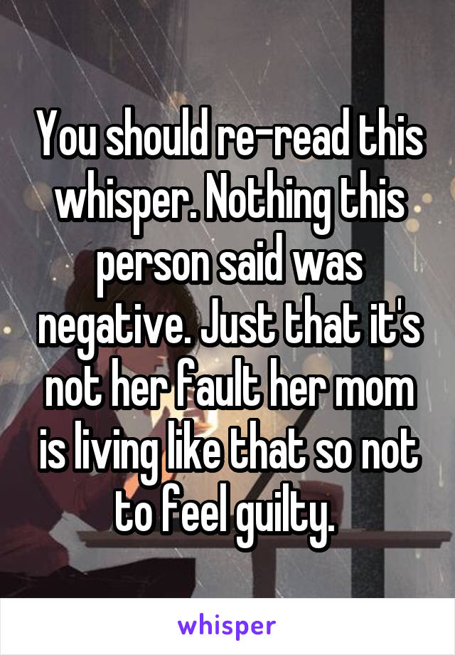 You should re-read this whisper. Nothing this person said was negative. Just that it's not her fault her mom is living like that so not to feel guilty. 