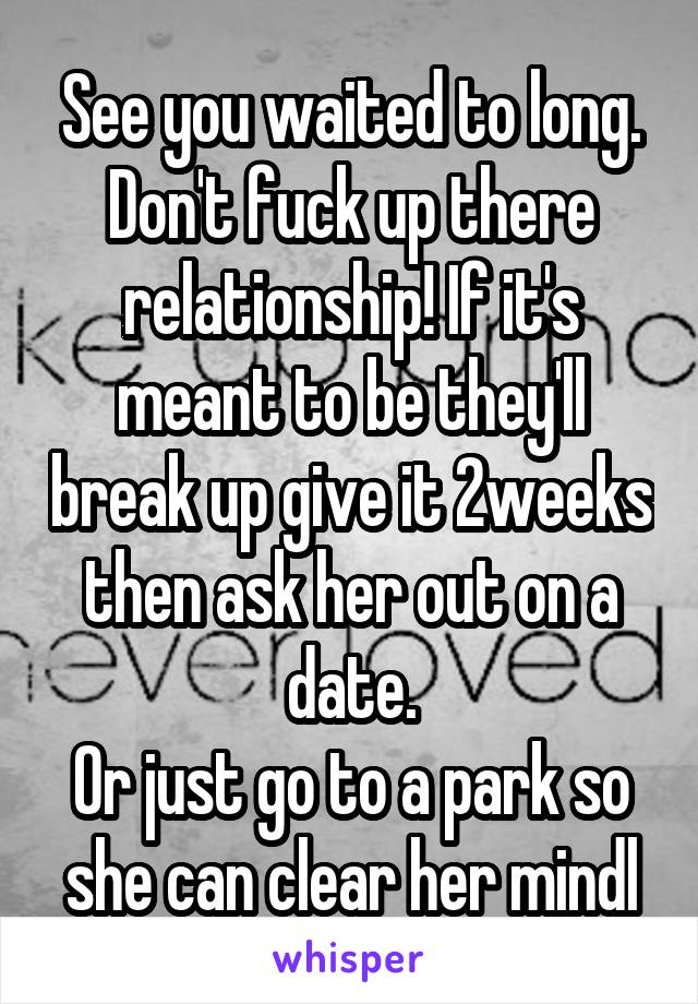 See you waited to long. Don't fuck up there relationship! If it's meant to be they'll break up give it 2weeks then ask her out on a date.
Or just go to a park so she can clear her mindl