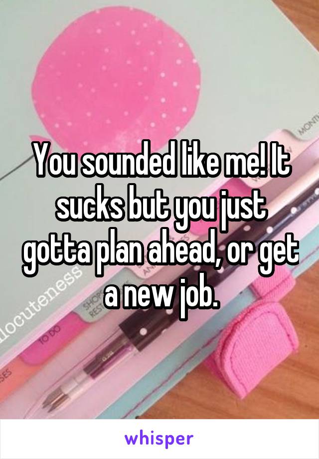 You sounded like me! It sucks but you just gotta plan ahead, or get a new job.