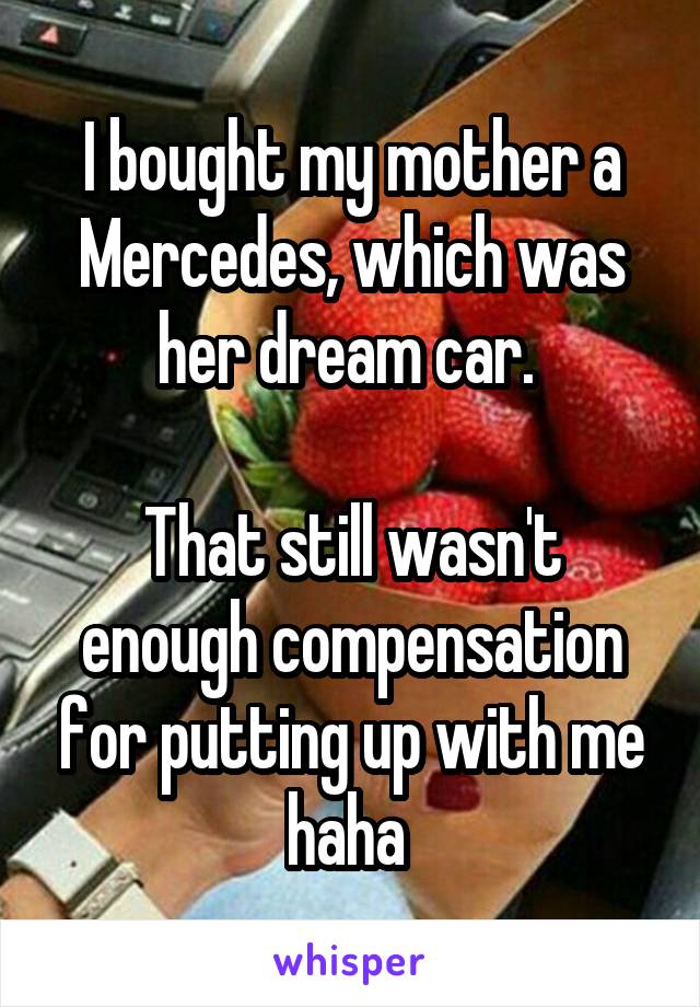 I bought my mother a Mercedes, which was her dream car. 

That still wasn't enough compensation for putting up with me haha 