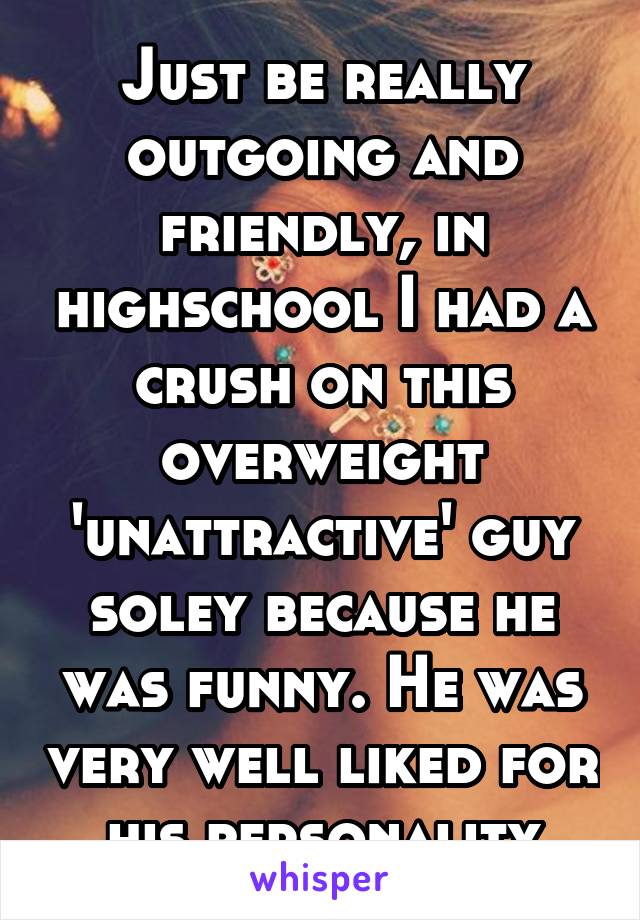 Just be really outgoing and friendly, in highschool I had a crush on this overweight 'unattractive' guy soley because he was funny. He was very well liked for his personality