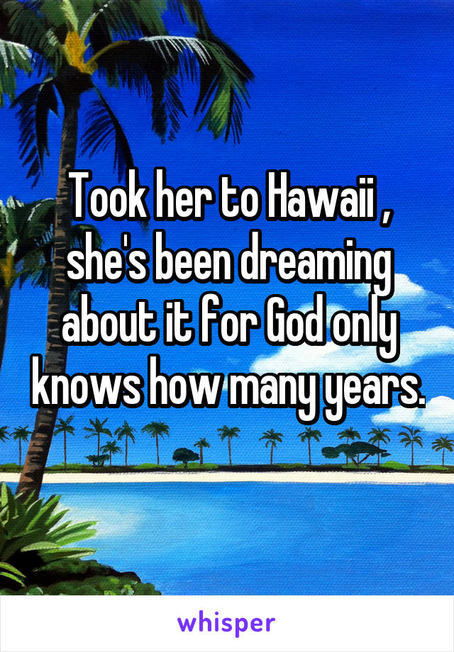 Took her to Hawaii , she's been dreaming about it for God only knows how many years. 