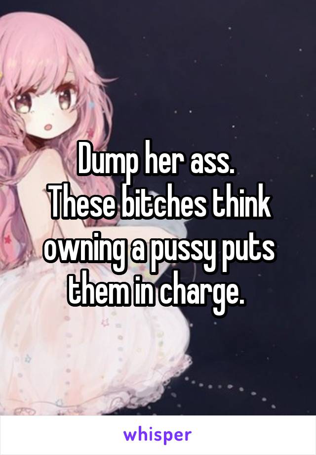Dump her ass. 
These bitches think owning a pussy puts them in charge. 