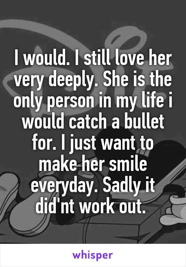 I would. I still love her very deeply. She is the only person in my life i would catch a bullet for. I just want to make her smile everyday. Sadly it did'nt work out. 