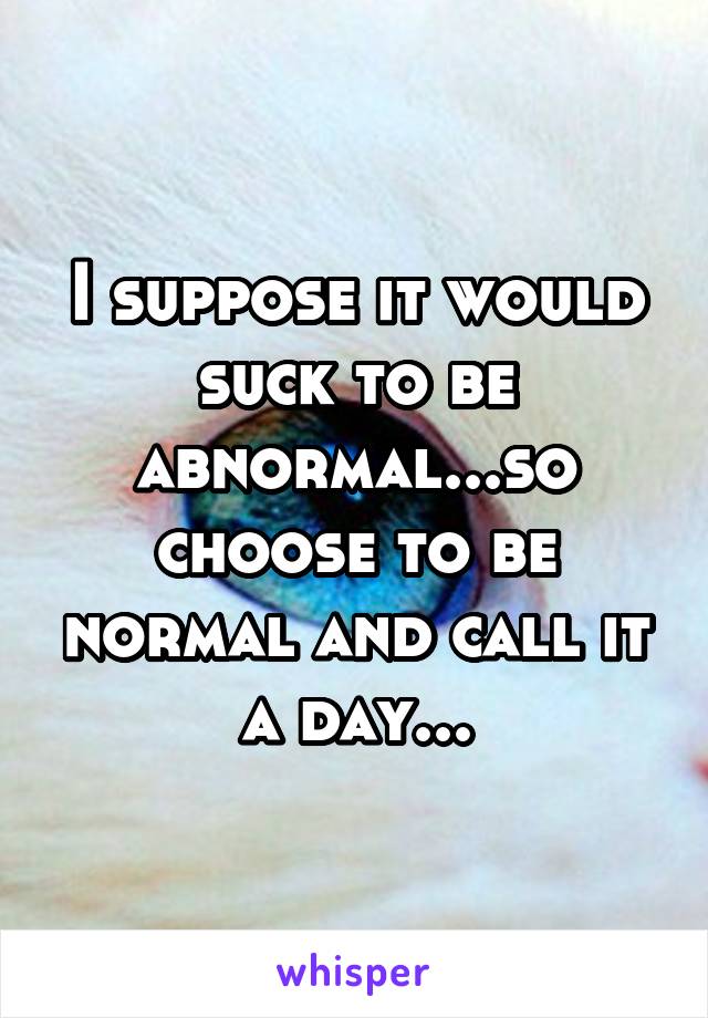 I suppose it would suck to be abnormal...so choose to be normal and call it a day...