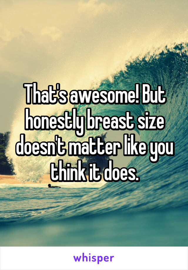 That's awesome! But honestly breast size doesn't matter like you think it does.