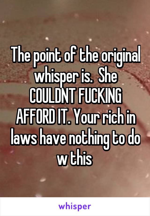 The point of the original whisper is.  She COULDNT FUCKING AFFORD IT. Your rich in laws have nothing to do w this 