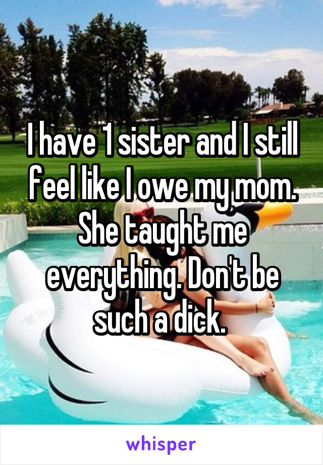 I have 1 sister and I still feel like I owe my mom. She taught me everything. Don't be such a dick. 