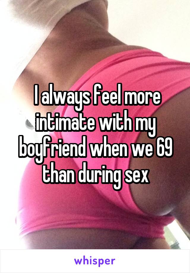  I always feel more intimate with my boyfriend when we 69 than during sex