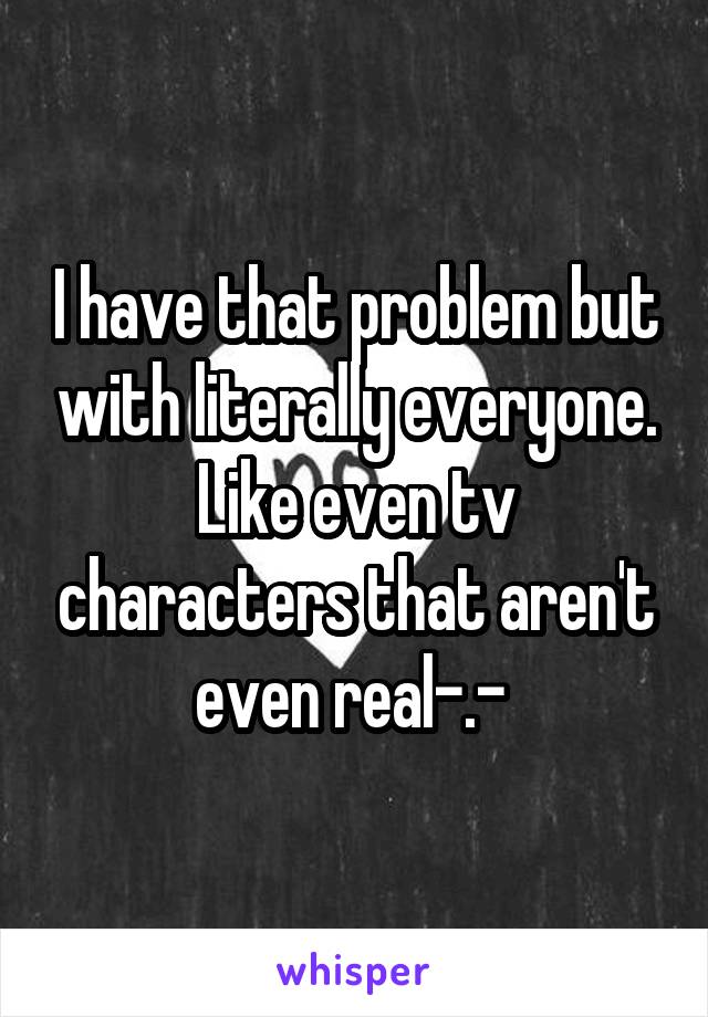 I have that problem but with literally everyone. Like even tv characters that aren't even real-.- 