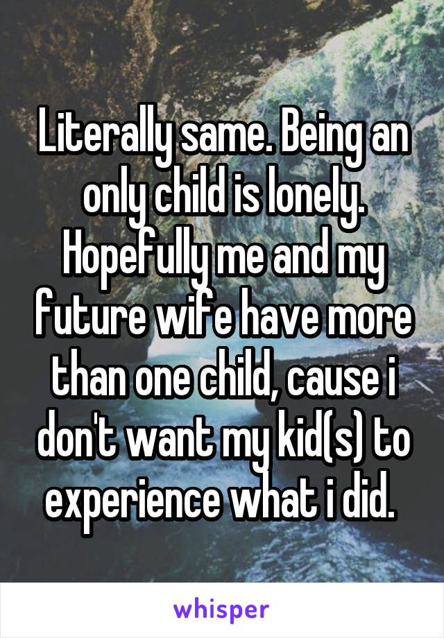 Literally same. Being an only child is lonely. Hopefully me and my future wife have more than one child, cause i don't want my kid(s) to experience what i did. 