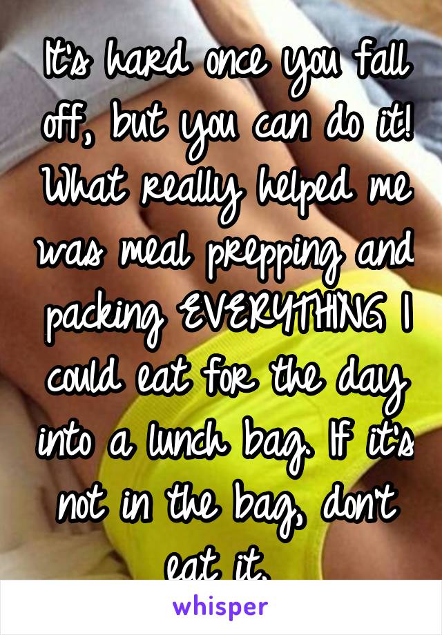 It's hard once you fall off, but you can do it! What really helped me was meal prepping and packing EVERYTHING I could eat for the day into a lunch bag. If it's not in the bag, don't eat it. 