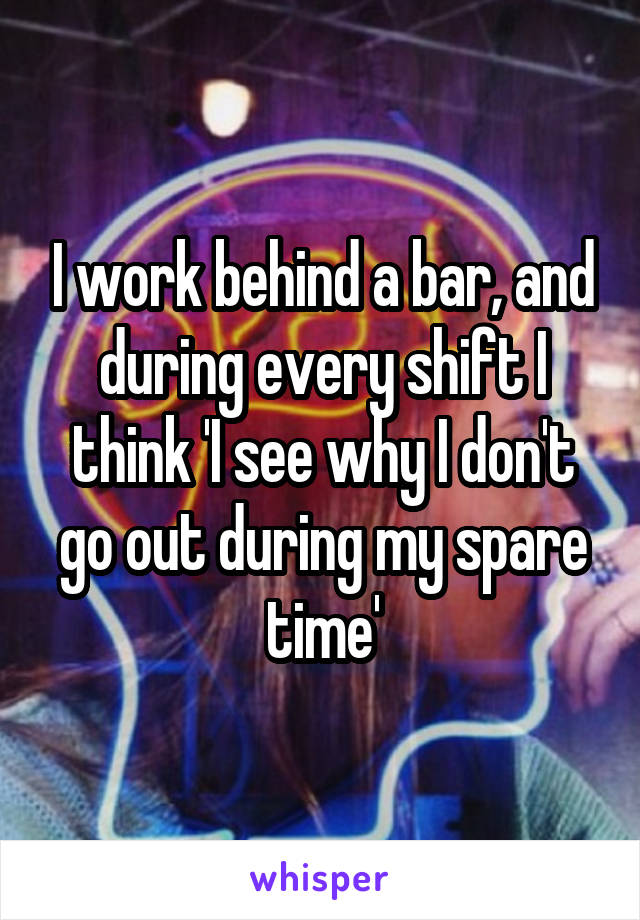 I work behind a bar, and during every shift I think 'I see why I don't go out during my spare time'