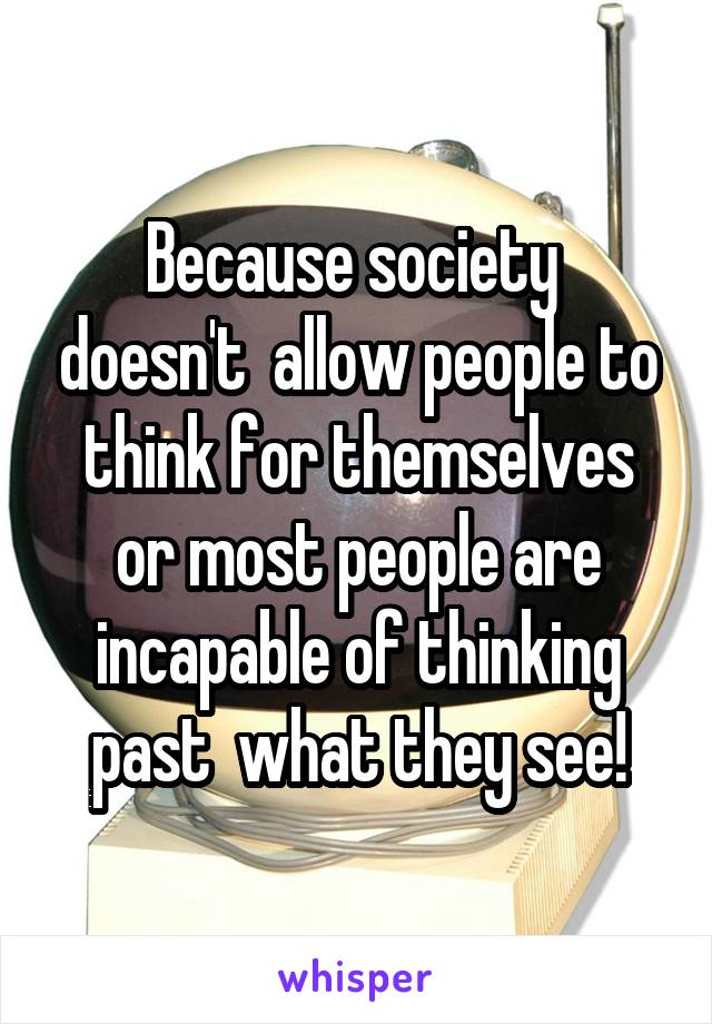 Because society  doesn't  allow people to think for themselves or most people are incapable of thinking past  what they see!