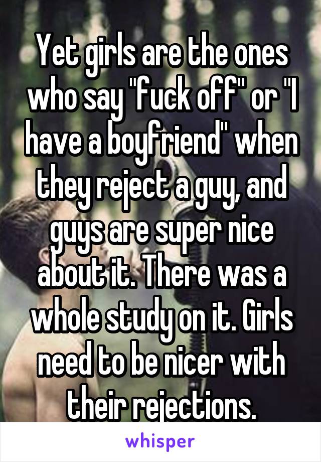 Yet girls are the ones who say "fuck off" or "I have a boyfriend" when they reject a guy, and guys are super nice about it. There was a whole study on it. Girls need to be nicer with their rejections.