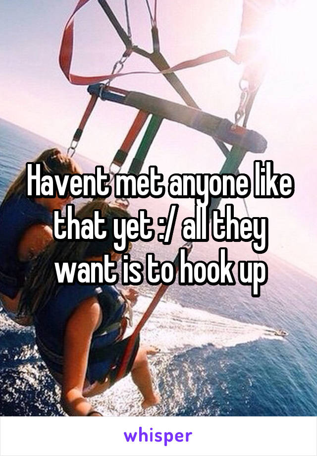 Havent met anyone like that yet :/ all they want is to hook up
