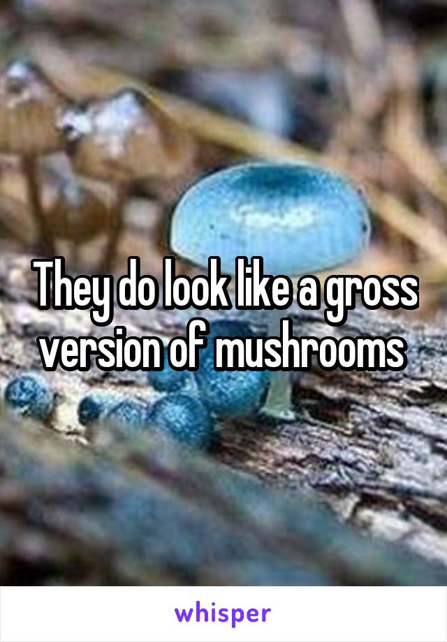 They do look like a gross version of mushrooms 