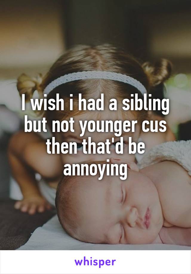 I wish i had a sibling but not younger cus then that'd be annoying