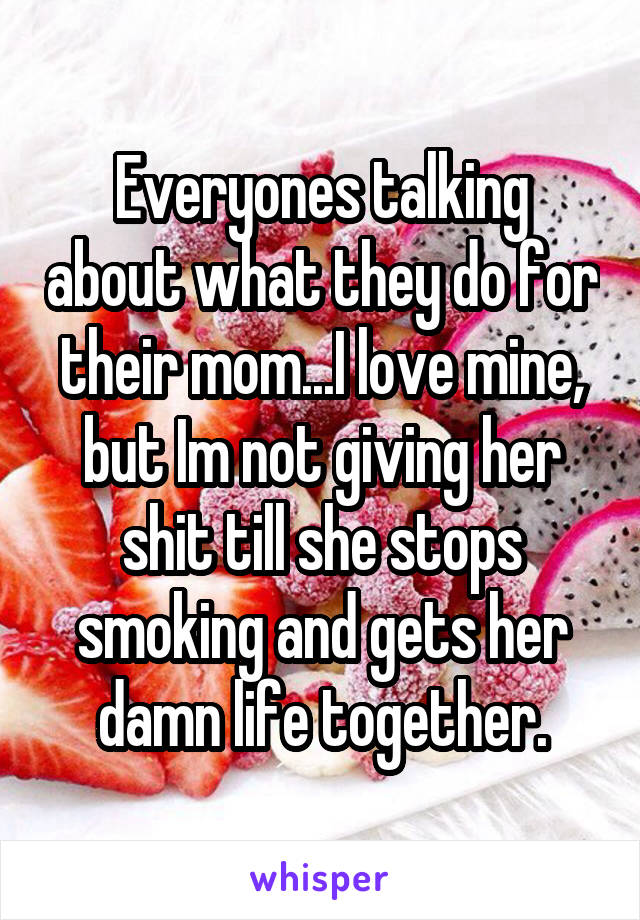 Everyones talking about what they do for their mom...I love mine, but Im not giving her shit till she stops smoking and gets her damn life together.