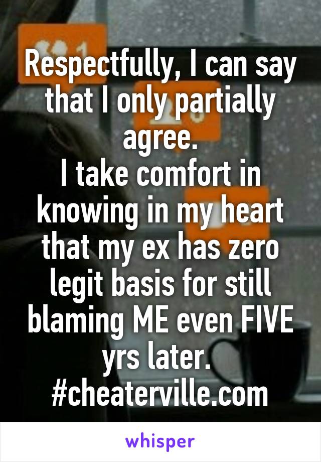 Respectfully, I can say that I only partially agree.
I take comfort in knowing in my heart that my ex has zero legit basis for still blaming ME even FIVE yrs later. 
#cheaterville.com