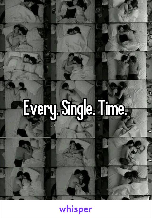 Every. Single. Time. 