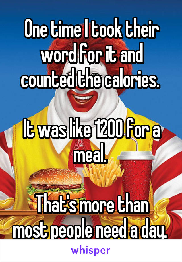 One time I took their word for it and counted the calories. 

It was like 1200 for a meal. 

That's more than most people need a day. 
