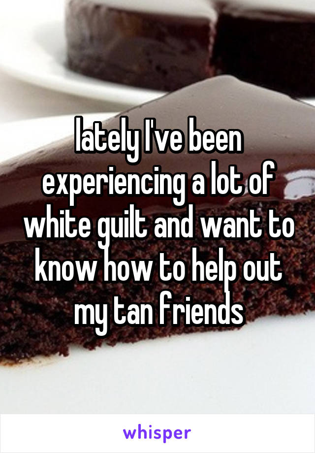 lately I've been experiencing a lot of white guilt and want to know how to help out my tan friends