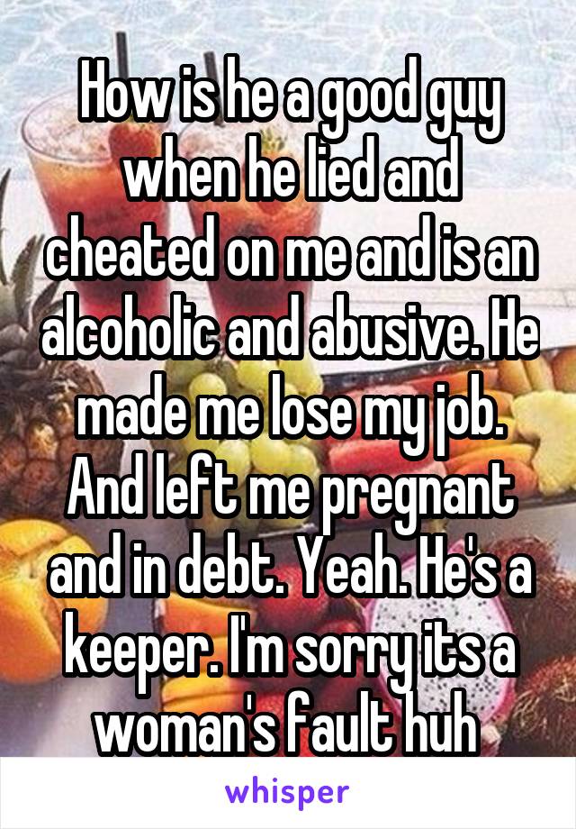 How is he a good guy when he lied and cheated on me and is an alcoholic and abusive. He made me lose my job. And left me pregnant and in debt. Yeah. He's a keeper. I'm sorry its a woman's fault huh 