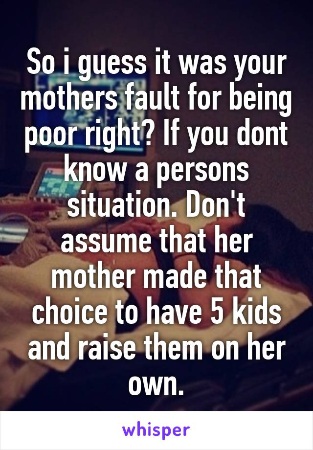 So i guess it was your mothers fault for being poor right? If you dont know a persons situation. Don't assume that her mother made that choice to have 5 kids and raise them on her own.