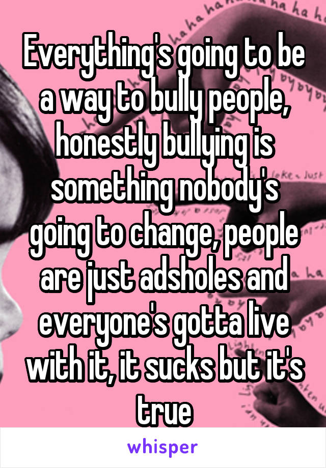 Everything's going to be a way to bully people, honestly bullying is something nobody's going to change, people are just adsholes and everyone's gotta live with it, it sucks but it's true