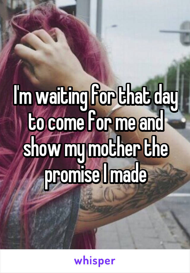 I'm waiting for that day to come for me and show my mother the promise I made