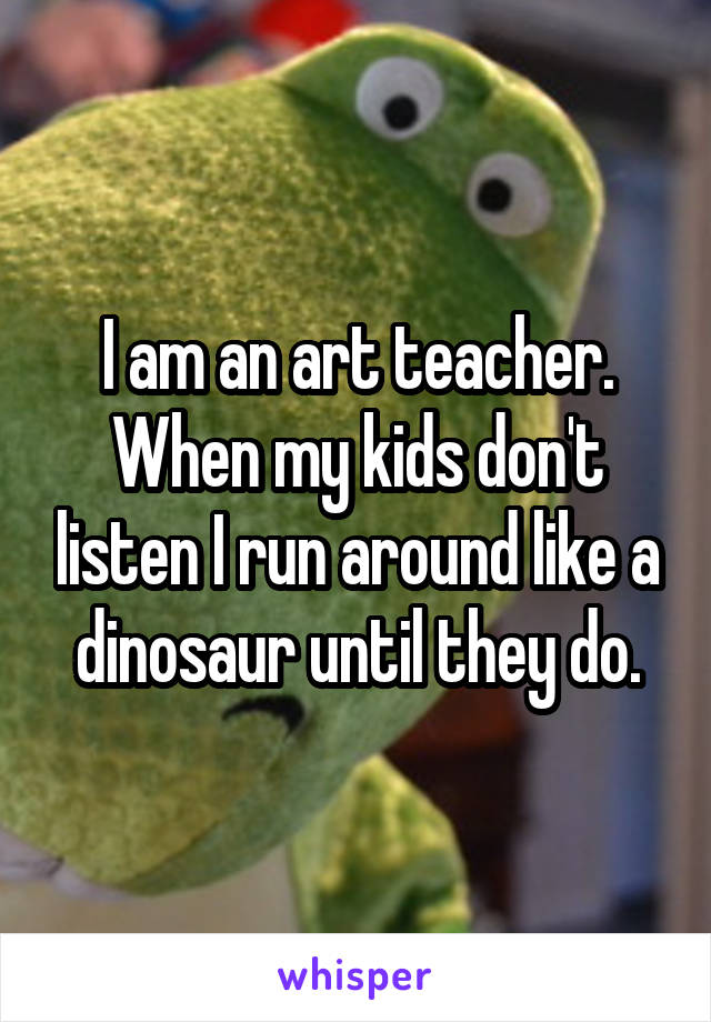 I am an art teacher. When my kids don't listen I run around like a dinosaur until they do.
