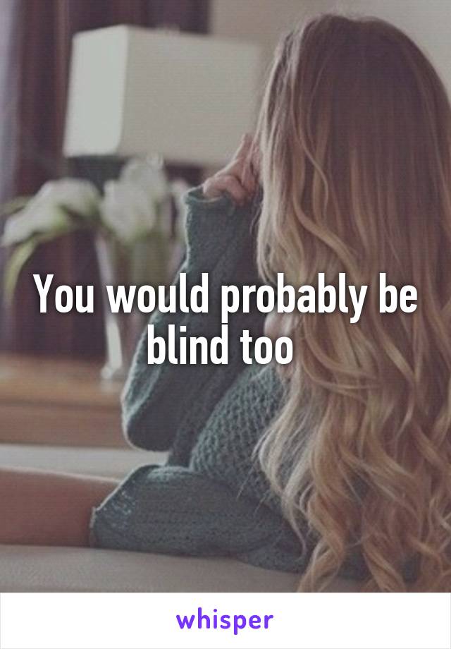 You would probably be blind too 