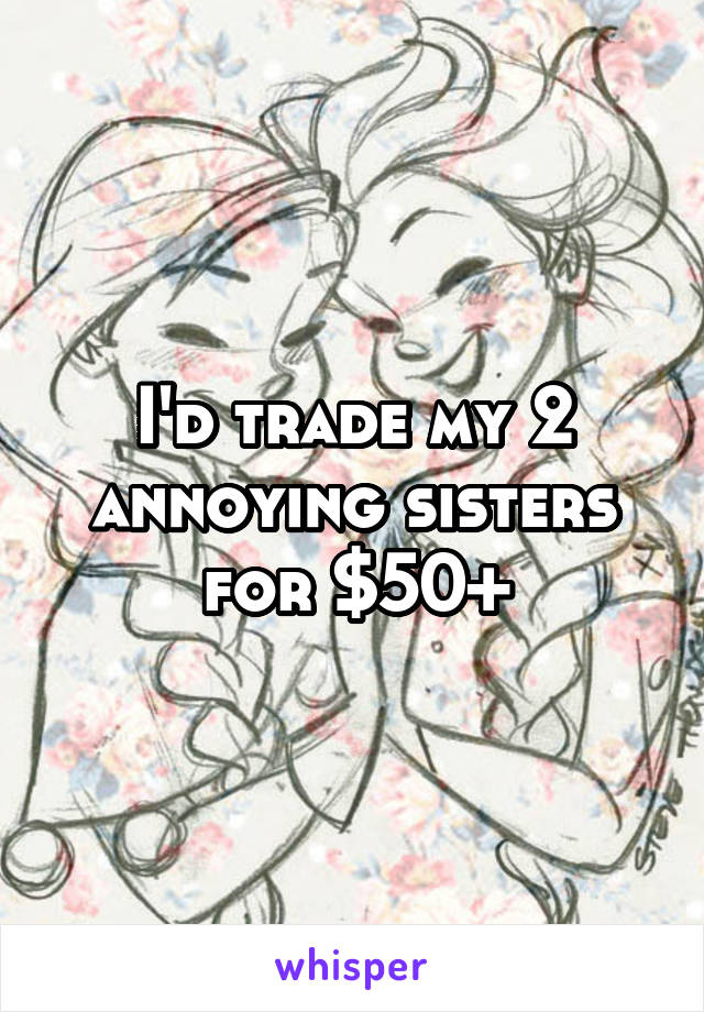 I'd trade my 2 annoying sisters for $50+